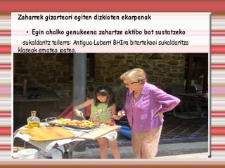 Zaharrek gizarteari egiten dizkioten ekarpenak

   • Egin ahalko genukeena zahartze aktibo bat su statzeko
 -sukaldaritz tailerra: Antigua-Luberri BHI bitartekoei sukaldaritza
                                          -ra
klaseak em atea joatea.
 