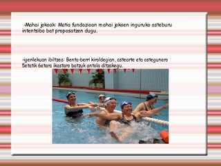 -Mahai jokoak: Matia fundazioan m ahai jokoen inguruko asteburu
intentsibo bat proposatzen dugu.




-igerilekuan ibiltzea: Benta-berri kiroldegian, astearte eta ostegunero
5etatik 6etara ikastaro batzuk antola ditzakegu.
 