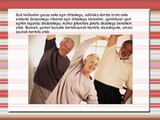 Guk helduekin gauza asko egin ditzakegu, adibidez dantza m ota asko
erakutsi diezaiokegu irteerak egin ditzakegu beraiekin, igerilekuan igeri
egiten lagundu diezaiekegu, m ahai jokoetara jokatu dezakegu beraikein
etab. Beraiek, gerrari buruzko kontakizunak kontatu diezizkiguke, um eei
ipuinak kontatu etab.
 