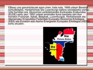 EBean une garrantzitsuak egon ziren, hala nola, 1948.urtean Benelux
sortu(Belgika, Herbehereak eta Luxenburgo batera izendatzeko izena).
Urte horretan ere, Ekonomia Lankidetzarako Eurkopako Erakundea
(ELEE) sortu zen. 1957.urtean erromako ituna izenpetu zen.Itun
horrekin Frantziak, Italiak, Belgikak, Luxenburgok, Herbehereek eta
Alemaniako Errepublika Federalak Europako Ekonomia Erkidegoa
(EEE) eta Euratom edo Atomo Energiaren Europako Erkidegoa (AEEE)
sortu zituzten.
 