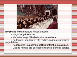 Erromako Itunak helburu hauek dauzka:
     - Muga-zergak kentzea.
     - Merkataritza-politika bateratua antolatzea.
     - Pertsonen, kapitalaren eta zerbitzuen joan-etorri librea
segurtatzea.
     - Nekazaritza- eta garraio-politika bateratua antolatzea.
     - Gizarte Funtsa eta Europako Inbertsio Bankua sortzea.
 