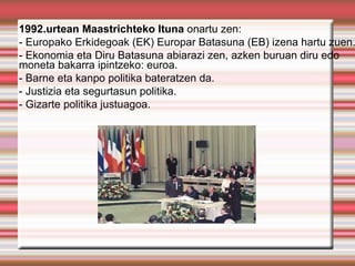 1992.urtean Maastrichteko Ituna onartu zen:
- Europako Erkidegoak (EK) Europar Batasuna (EB) izena hartu zuen.
- Ekonomia eta Diru Batasuna abiarazi zen, azken buruan diru edo
moneta bakarra ipintzeko: euroa.
- Barne eta kanpo politika bateratzen da.
- Justizia eta segurtasun politika.
- Gizarte politika justuagoa.
 