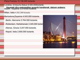 -Paris,Frantzia 10.136.000 biztanle.
-Londres, Erresuma Batua 8.505.000biztanle.
   Hauexek dira metropolitar gunerik handienak, datuen arabera:
-Madril, Espainia 5.078.000 biztanle.
-Milan, Italia 4.282.280 biztanle.
-Bartzelona,Espainia 4.043.000 biztanle.
 -Berlin, Alemania 3.764.000 biztanle.
 -Rotterdam, Herbehereak 3.345.000 biztanle.
 -Atenas, Grezia 3.247.000 biztanle.
 -Napoli, Italia 2.905.000 biztanle.
 