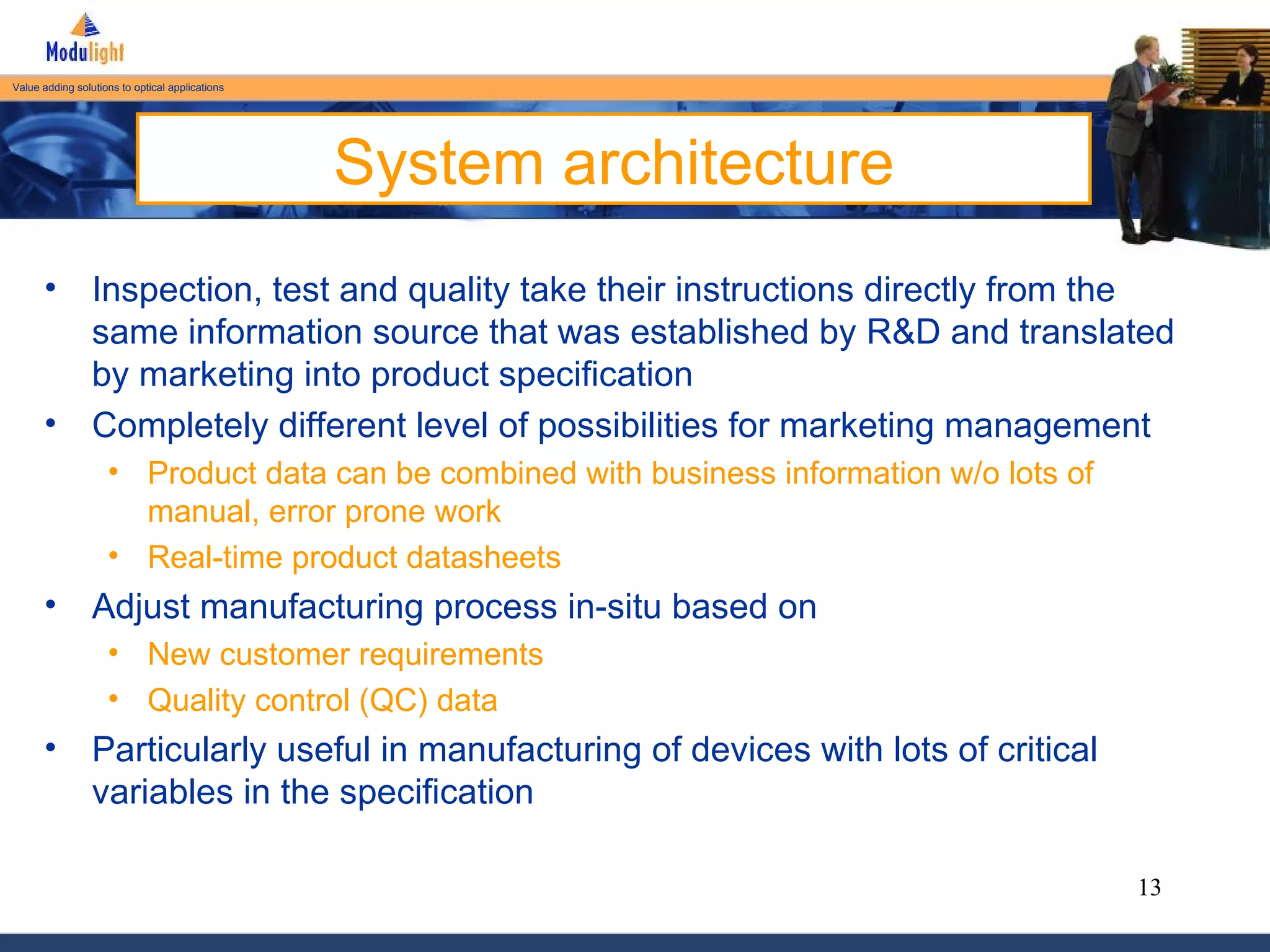 System architecture Inspection, test and quality take their instructions directly from the same information source that was established by R&D and translated by marketing into product specification Completely different level of possibilities for marketing management Product data can be combined with business information w/o lots of manual, error prone work  Real-time product datasheets Adjust manufacturing process in-situ based on New customer requirements Quality control (QC) data Particularly useful in manufacturing of devices with lots of critical variables in the specification 