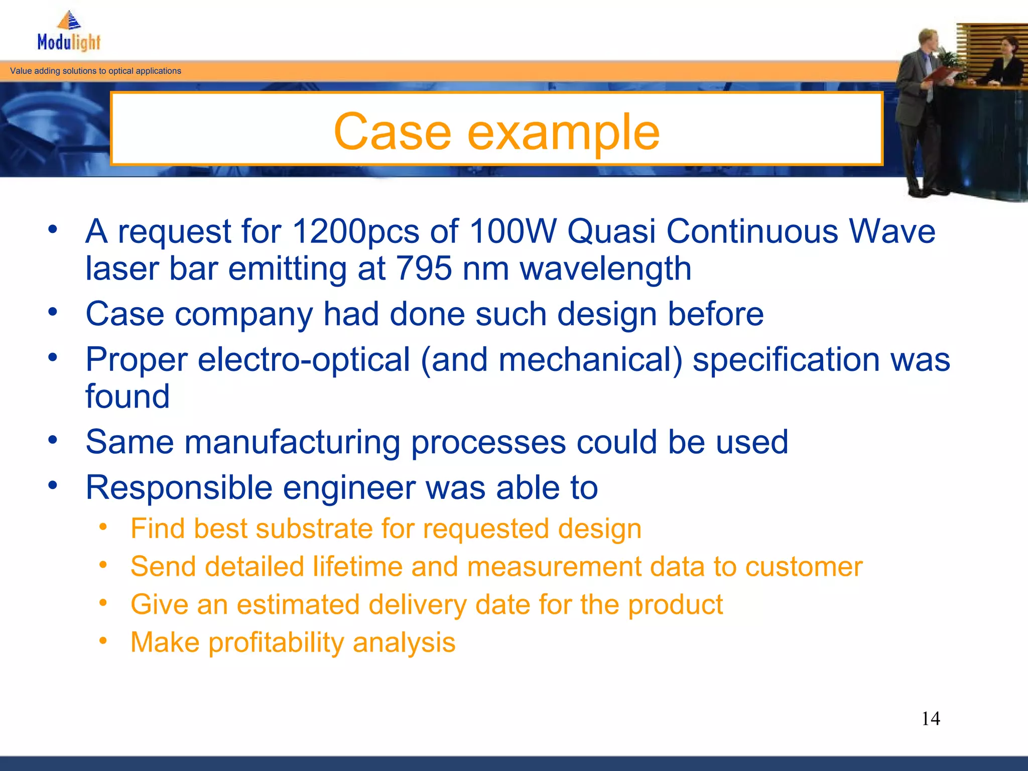 Case example A request for 1200pcs of 100W Quasi Continuous Wave laser bar emitting at 795 nm wavelength Case company had done such design before Proper electro-optical (and mechanical) specification was found Same manufacturing processes could be used Responsible engineer was able to Find best substrate for requested design Send detailed lifetime and measurement data to customer Give an estimated delivery date for the product Make profitability analysis 