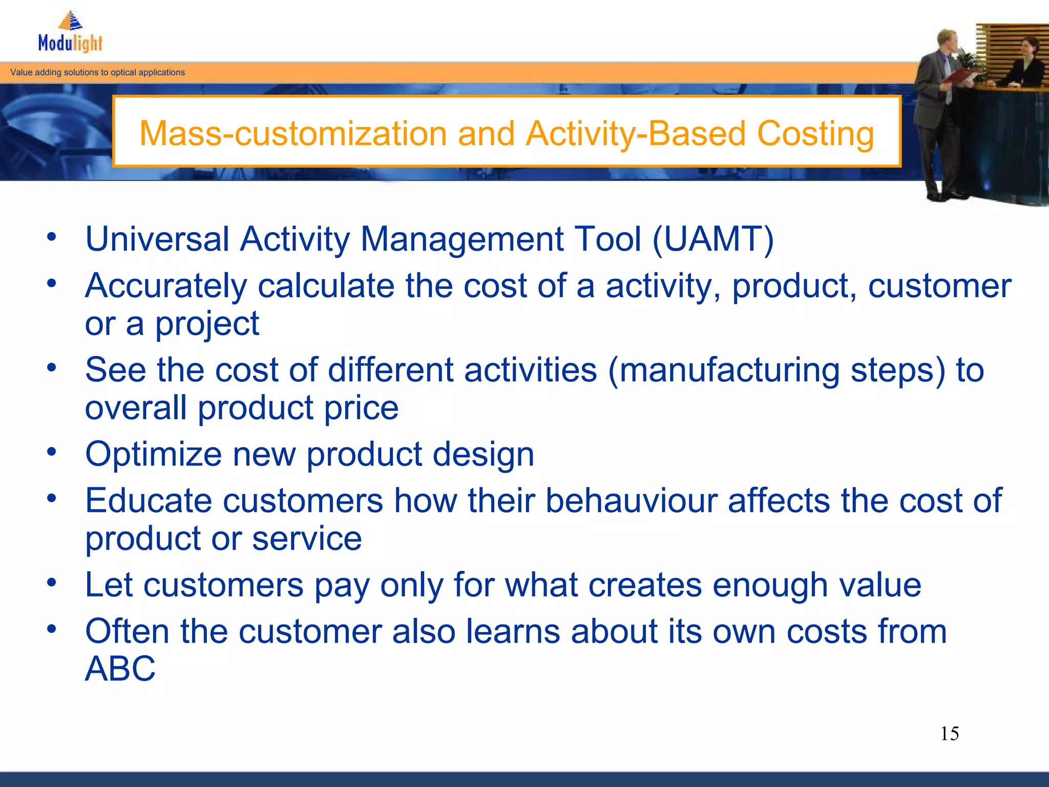 Mass-customization and Activity-Based Costing Universal Activity Management Tool (UAMT) Accurately calculate the cost of a activity, product, customer or a project See the cost of different activities (manufacturing steps) to overall product price Optimize new product design Educate customers how their behauviour affects the cost of product or service Let customers pay only for what creates enough value Often the customer also learns about its own costs from ABC 