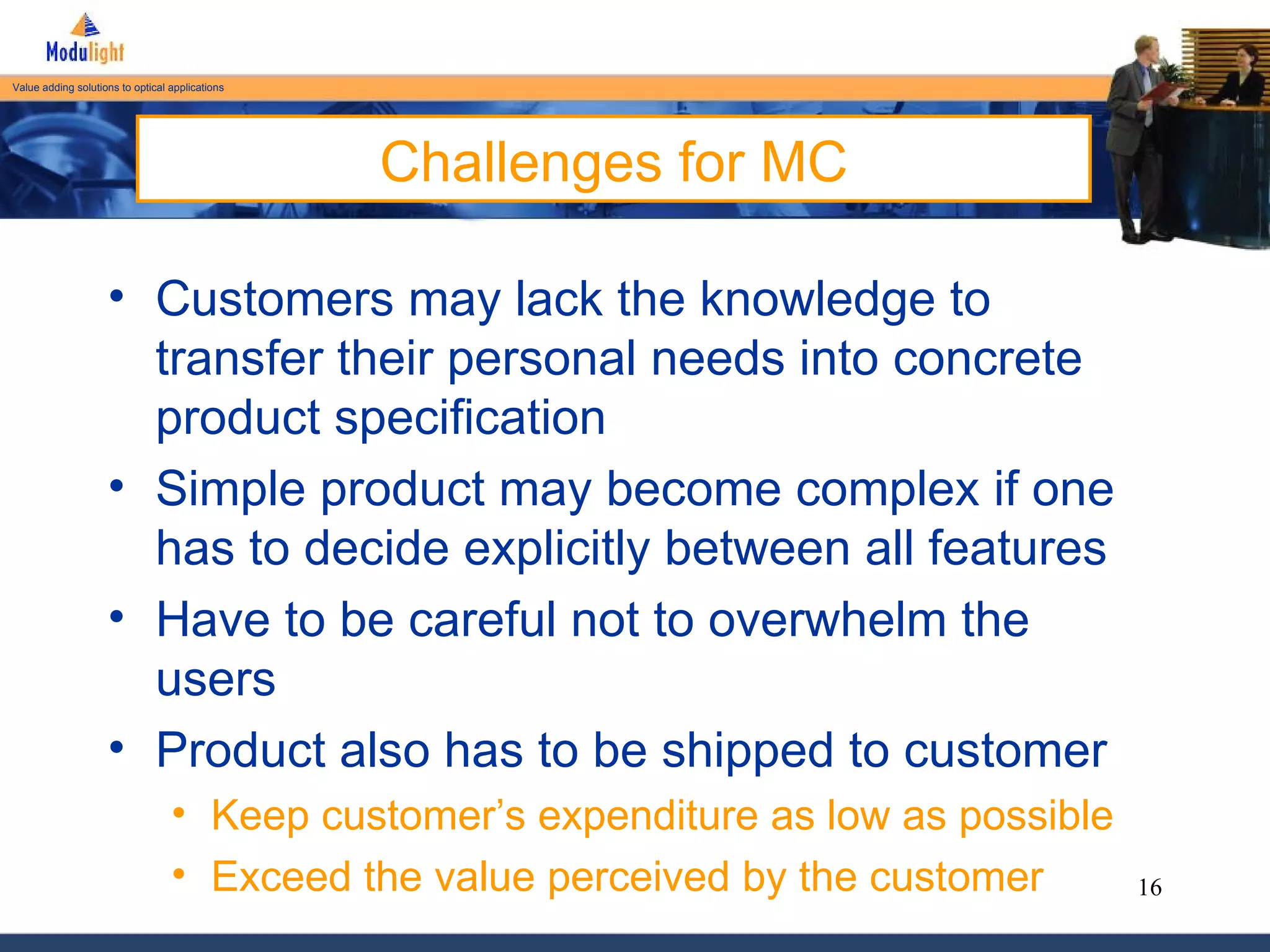 Challenges for MC Customers may lack the knowledge to transfer their personal needs into concrete product specification Simple product may become complex if one has to decide explicitly between all features Have to be careful not to overwhelm the users Product also has to be shipped to customer Keep customer’s expenditure as low as possible Exceed the value perceived by the customer 