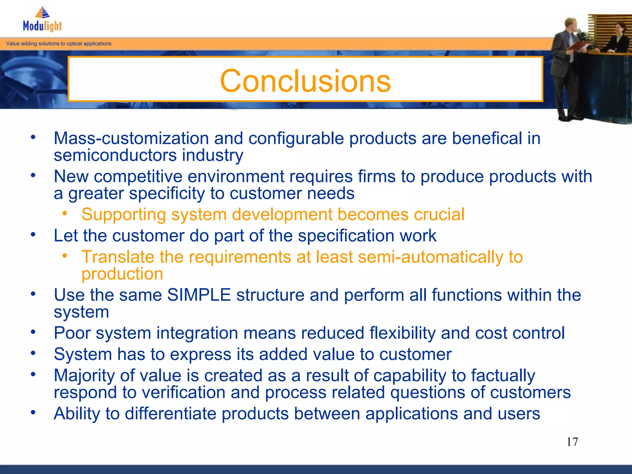 Conclusions Mass-customization and configurable products are benefical in semiconductors industry New competitive environment requires firms to produce products with a greater specificity to customer needs Supporting system development becomes crucial Let the customer do part of the specification work Translate the requirements at least semi-automatically to production Use the same SIMPLE structure and perform all functions within the system Poor system integration means reduced flexibility and cost control System has to express its added value to customer Majority of value is created as a result of capability to factually respond to verification and process related questions of customers Ability to differentiate products between applications and users 