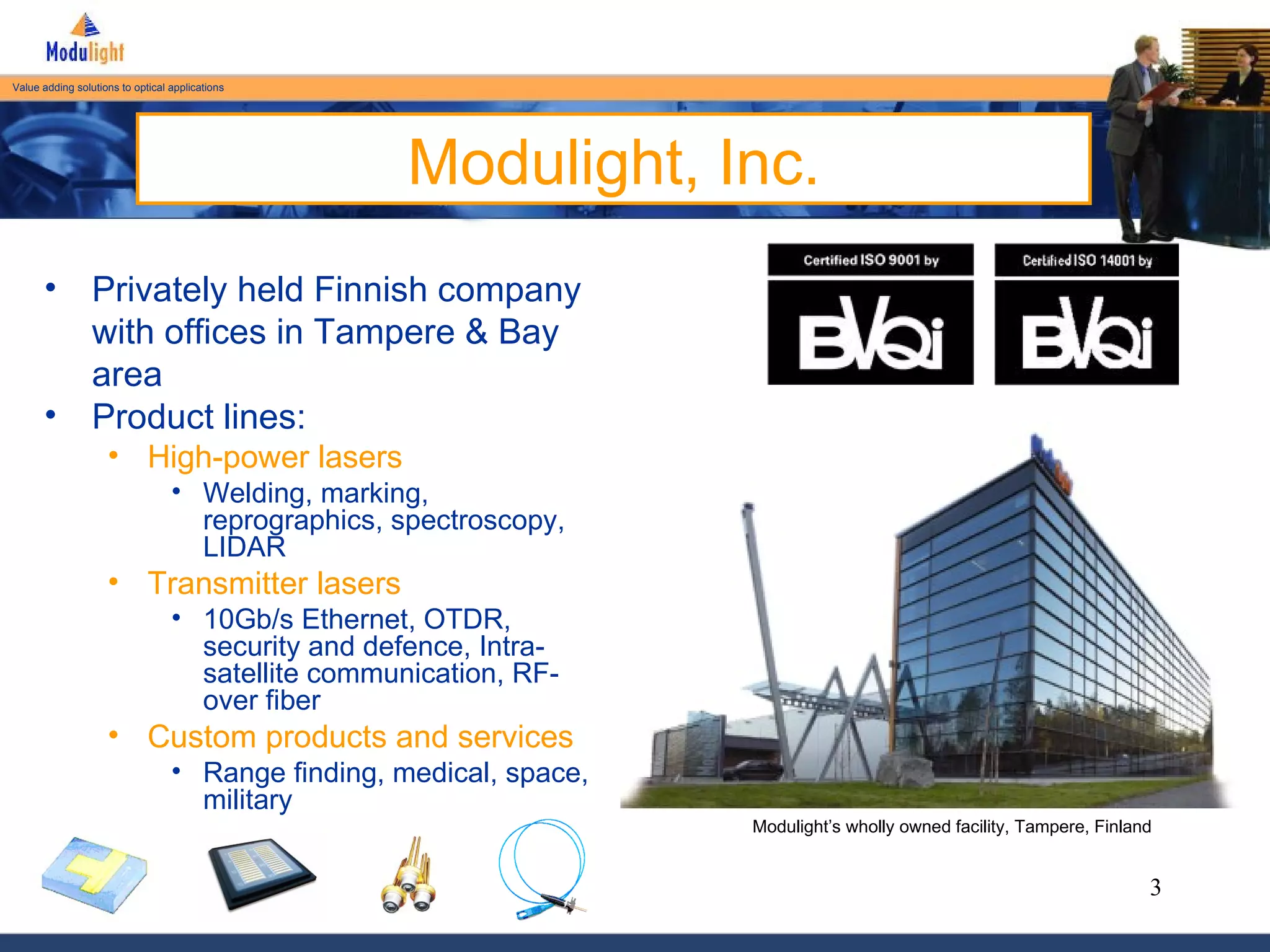 Modulight, Inc. Privately held Finnish company with offices in Tampere & Bay area Product lines: High-power lasers Welding, marking, reprographics, spectroscopy, LIDAR Transmitter lasers 10Gb/s Ethernet, OTDR, security and defence, Intra-satellite communication, RF-over fiber Custom products and services Range finding, medical, space, military Modulight’s wholly owned facility, Tampere, Finland 