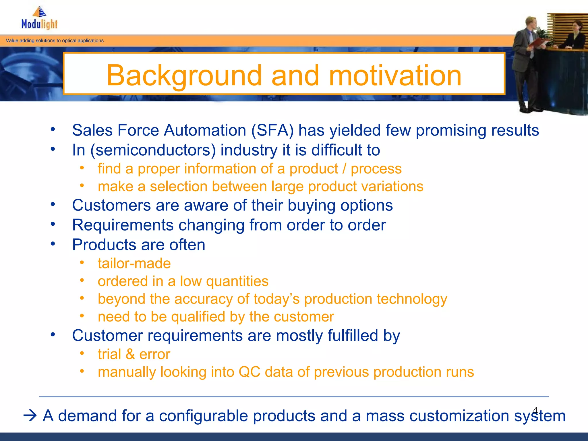 Background and motivation Sales Force Automation (SFA) has yielded few promising results In (semiconductors) industry it is difficult to  find a proper information of a product / process make a selection between large product variations Customers are aware of their buying options Requirements changing from order to order Products are often tailor-made ordered in a low quantities beyond the accuracy of today’s production technology need to be qualified by the customer Customer requirements are mostly fulfilled by  trial & error manually looking into QC data of previous production runs    A demand for a configurable products and a mass customization system 
