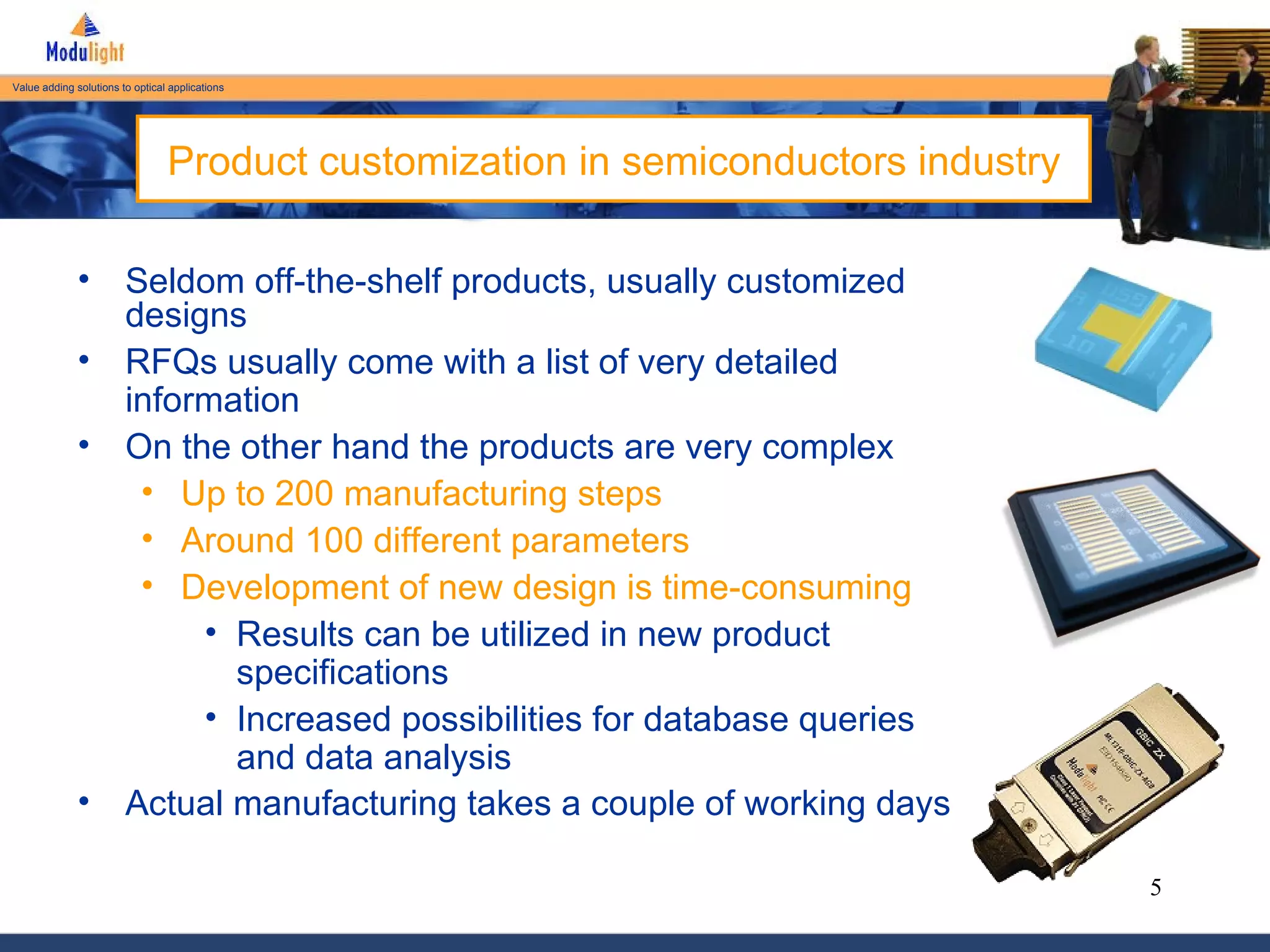 Product customization in semiconductors industry Seldom off-the-shelf products, usually customized designs RFQs usually come with a list of very detailed information On the other hand the products are very complex Up to 200 manufacturing steps Around 100 different parameters Development of new design is time-consuming Results can be utilized in new product specifications Increased possibilities for database queries and data analysis Actual manufacturing takes a couple of working days   