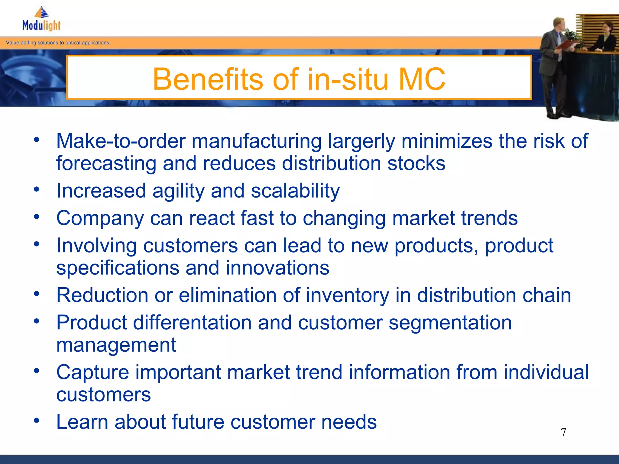 Benefits of in-situ MC Make-to-order manufacturing largerly minimizes the risk of forecasting and reduces distribution stocks Increased agility and scalability Company can react fast to changing market trends Involving customers can lead to new products, product specifications and innovations Reduction or elimination of inventory in distribution chain Product differentation and customer segmentation management Capture important market trend information from individual customers Learn about future customer needs 