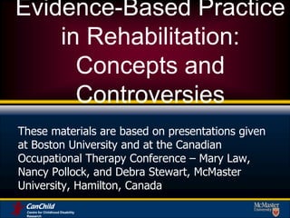 Centre for Childhood Disability Research Evidence-Based Practice in Rehabilitation: Concepts and Controversies  These materials are based on presentations given at Boston University and at the Canadian Occupational Therapy Conference – Mary Law, Nancy Pollock, and Debra Stewart, McMaster University, Hamilton, Canada 