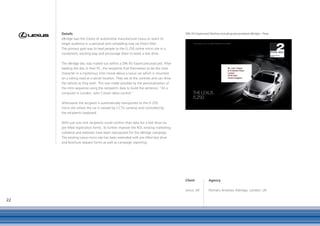 Details                                                                          DIN A5 Expericard Mailing including personalised eBridge – Rear
     eBridge was the choice of automotive manufacturer Lexus to reach its
     target audience in a personal and compelling way via Direct Mail.
     The primary goal was to lead people to the IS 250 online micro site in a
     convenient, exciting way and encourage them to book a test drive.

     The eBridge disc was mailed out within a DIN A5 Expericard postcard. After
     loading the disc in their PC, the recipients find themselves to be the main
     character in a mysterious intro movie about a Lexus car which is mounted
     on a rolling road at a secret location. They are at the controls and can drive
     the vehicle as they wish. This was made possible by the personalisation of
     the intro sequence using the recipient’s data to build the sentence: "At a
     computer in London, John Citizen takes control."

     Afterwards the recipient is automatically transported to the IS 250
     micro site where the car is viewed by CCTV cameras and controlled by
     the recipient’s keyboard.

     With just one click recipients could confirm their data for a test drive via
     pre-filled registration forms. To further improve the ROI, existing marketing
     collateral and websites have been repurposed for this eBridge campaign.
     The existing Lexus micro site has been extended with pre-filled test drive
     and brochure request forms as well as campaign reporting.




                                                                                      Client           Agency

                                                                                      Lexus, UK        Partners Andrews Aldridge, London, UK

22
 