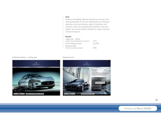Goal
                                          Working with eBridge, Maserati planned an exclusive multi-
                                          media presentation of the new model resulting in high lead
                                          generation (test drive booking, orders for brochures and
                                          call-back), which was automatically forwarded to the local
                                          dealers. Exact access statistics showed the usage of the discs
                                          and brand exposure.

                                          Results
                                          Usage rate – Offline
                                          (market research/telephone interviews):   51%
                                          Online Response Rate:                     23,45%
                                          Response Rate
                                          (Test drive bookings & leads):            65%




Multimedia Interface – Landing page   Registration form




                                                                                                                                    27



                                                                                                           Solutions by Sony DADC
 