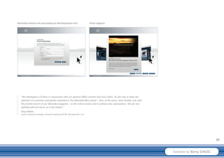 Multimedia Interface with personalised pre-filled Registration Form              Online magazine




    “We developed a CD Rom in conjunction with our partners RMG Connect and Sony DADC. Its aim was to draw the
    attention of customers and parties interested in the Mercedes-Benz brand – who, at this point, were familiar only with
    the printed version of our Mercedes magazine – to the online version and to achieve new subscriptions. We are very
    satisfied with the result, as is the market.”
    Tanja Weber,
    Loyalty Programme Manager, Interactive Marketing BC/MI, Mercedes-Benz Cars




                                                                                                                                                      31



                                                                                                                             Solutions by Sony DADC
 