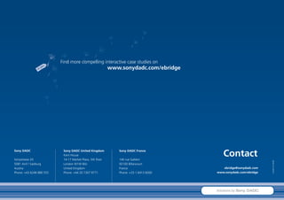 Find more compelling interactive case studies on
                                                           www.sonydadc.com/ebridge




Sony DADC

Sonystrasse 20
                           Sony DADC United Kingdom
                           Kent House
                           14-17 Market Place, 5th floor
                                                              Sony DADC France

                                                              140 rue Gallieni
                                                                                          Contact




                                                                                                                  FoldeB-AUT-0908E
5081 Anif / Salzburg       London W1W 8AJ                     92100 Billancourt
Austria                    United Kingdom                     France                      ebridge@sonydadc.com
Phone: +43 6246 880 555    Phone: +44 20 7307 9771            Phone: +33 1 6413 8260   www.sonydadc.com/ebridge




                                                                                       Solutions by Sony DADC
 