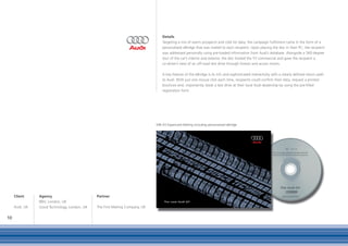 Details
                                                                                  Targeting a mix of warm prospects and cold list data, the campaign fulfilment came in the form of a
                                                                                  personalised eBridge that was mailed to each recipient. Upon placing the disc in their PC, the recipient
                                                                                  was addressed personally using pre-loaded information from Audi’s database. Alongside a 360-degree
                                                                                  tour of the car’s interior and exterior, the disc hosted the TV commercial and gave the recipient a
                                                                                  co-driver’s view of an off-road test drive through forests and across moors.

                                                                                  A key feature of the eBridge is its rich and sophisticated interactivity with a clearly defined return path
                                                                                  to Audi. With just one mouse click each time, recipients could confirm their data, request a printed
                                                                                  brochure and, importantly, book a test drive at their local Audi dealership by using the pre-filled
                                                                                  registration form.




                                                                              DIN A5 Expericard Mailing including personalised eBridge




     Client     Agency                        Partner
                BBH, London, UK
     Audi, UK   Good Technology, London, UK   The First Mailing Company, UK

10
 