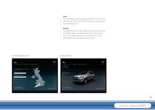 Goal
                                   The major goals were to generate requests to test drive the
                                   new Audi Q7 and to gain the tracking data in regard to the
                                   Audi 360-degree tour.

                                   Results
                                   The eBridge has had 3,480 unique users so far (from a total
                                   of 33,400 mailed – a response rate of over 10%) and of
                                   these, 24% (830) have gone on to request a test drive,
                                   which was the primary objective of the pack.




Pre-Filled Registration Form   Exterior 360° Tour




                                                                                                                          11



                                                                                                 Solutions by Sony DADC
 