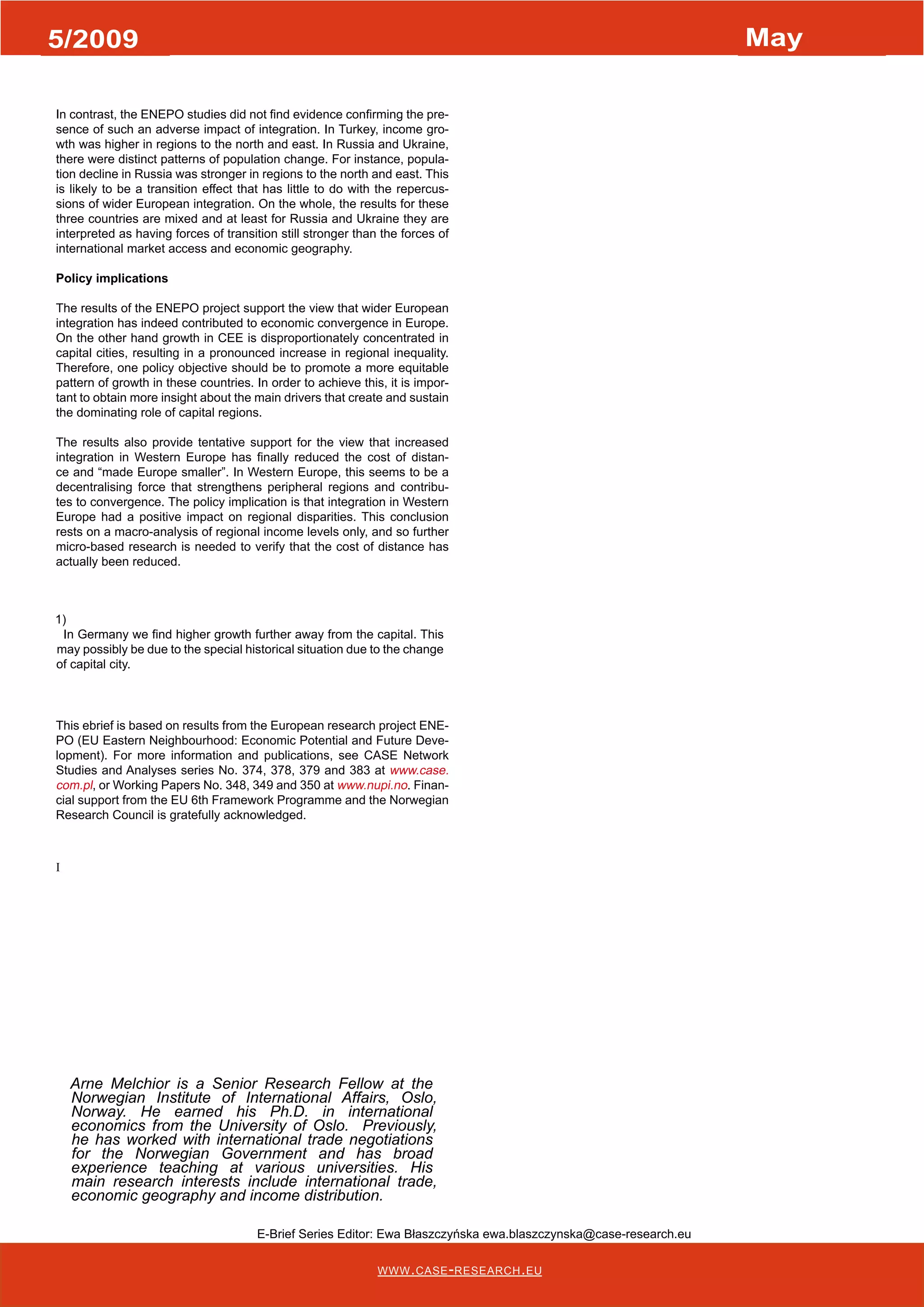 1/2008 January 
5/2009 May 
In contrast, the ENEPO studies did not find evidence confirming the pre-sence 
of such an adverse impact of integration. In Turkey, income gro-wth 
was higher in regions to the north and east. In Russia and Ukraine, 
there were distinct patterns of population change. For instance, popula-tion 
decline in Russia was stronger in regions to the north and east. This 
is likely to be a transition effect that has little to do with the repercus-sions 
of wider European integration. On the whole, the results for these 
three countries are mixed and at least for Russia and Ukraine they are 
interpreted as having forces of transition still stronger than the forces of 
international market access and economic geography. 
Policy implications 
The results of the ENEPO project support the view that wider European 
integration has indeed contributed to economic convergence in Europe. 
On the other hand growth in CEE is disproportionately concentrated in 
capital cities, resulting in a pronounced increase in regional inequality. 
Therefore, one policy objective should be to promote a more equitable 
pattern of growth in these countries. In order to achieve this, it is impor-tant 
to obtain more insight about the main drivers that create and sustain 
the dominating role of capital regions. 
The results also provide tentative support for the view that increased 
integration in Western Europe has finally reduced the cost of distan-ce 
and “made Europe smaller”. In Western Europe, this seems to be a 
decentralising force that strengthens peripheral regions and contribu-tes 
to convergence. The policy implication is that integration in Western 
Europe had a positive impact on regional disparities. This conclusion 
rests on a macro-analysis of regional income levels only, and so further 
micro-based research is needed to verify that the cost of distance has 
actually been reduced. 
1) 
In Germany we find higher growth further away from the capital. This 
may possibly be due to the special historical situation due to the change 
of capital city. 
This ebrief is based on results from the European research project ENE-PO 
(EU Eastern Neighbourhood: Economic Potential and Future Deve-lopment). 
For more information and publications, see CASE Network 
Studies and Analyses series No. 374, 378, 379 and 383 at www.case. 
com.pl, or Working Papers No. 348, 349 and 350 at www.nupi.no. Finan-cial 
support from the EU 6th Framework Programme and the Norwegian 
www.case-research.eu 
Research Council is gratefully acknowledged. 
I 
Arne Melchior is a Senior Research Fellow at the 
Norwegian Institute of International Affairs, Oslo, 
Norway. He earned his Ph.D. in international 
economics from the University of Oslo. Previously, 
he has worked with international trade negotiations 
for the Norwegian Government and has broad 
experience teaching at various universities. His 
main research interests include international trade, 
economic geography and income distribution. 
E-Brief Series Editor: Ewa Błaszczyńska ewa.blaszczynska@case-research.eu 
