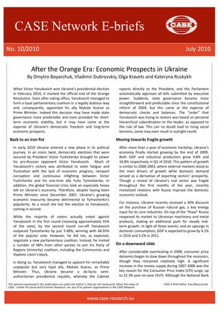 CASE Network E-briefs 
No. 10/2010 July 2010 
After the Orange Era: Economic Prospects in Ukraine 
By Dmytro Boyarchuk, Vladimir Dubrovskiy, Olga Kravets and Kateryna Ruskykh 
When Victor Yanukovich won Ukraine’s presidential election 
in February 2010, it marked the official end of the Orange 
Revolution. Soon after taking office, Yanukovich managed to 
form a loyal parliamentary coalition in a legally dubious way 
and, consequently, appointed his ally Mykola Azarov as 
Prime Minister. Indeed this decision may have made state 
governance more predictable and even provided for short-term 
economic stability, but it may have come at the 
expense of Ukraine’s democratic freedom and long-term 
economic prospects. 
Back to an iron fist 
In early 2010 Ukraine entered a new phase in its political 
journey. In an ironic twist, democratic elections that were 
secured by President Victor Yushchenko brought to power 
his pro-Russian opponent Victor Yanukovich. Much of 
Yanukovich’s victory was attributed to voter fatigue and 
frustration with the lack of economic progress, rampant 
corruption and continuous infighting between Victor 
Yushchenko and his one-time ally Yulia Tymoshenko. In 
addition, the global financial crisis took an especially heavy 
toll on Ukraine’s economy. Therefore, despite having been 
Prime Minister since December 2007, Ukraine’s growing 
economic insecurity became detrimental to Tymoshenko’s 
popularity. As a result she lost the election to Yanukovich, 
coming in second. 
While the majority of voters actually voted against 
Yanukovich in the first round (receiving approximately 35% 
of the vote), by the second round run-off Yanukovich 
outpaced Tymoshenko by just 3.48%, winning with 48.95% 
of the popular vote. However, he did not, as expected, 
negotiate a new parliamentary coalition. Instead, he invited 
a number of MPs from other parties to join his Party of 
Regions (minority) coalition, including the Communists and 
Vladimir Litvin’s block. 
In doing so, Yanukovich managed to appoint his remarkably 
unpopular but very loyal ally, Mykola Azarov, as Prime 
Minister. Thus, Ukraine became a de-facto semi-authoritarian 
presidential republic, whereby the Cabinet 
reports directly to the President, and the Parliament 
automatically approves all bills submitted by executive 
power. Suddenly, state governance became more 
straightforward and predictable since the constitutional 
reform of 2004, but this came at the expense of 
democratic checks and balances. The “order” that 
Yanukovich was trying to restore was based on personal 
hierarchical subordination to the leader, as opposed to 
the rule of law. This can no doubt lead to rising social 
tensions, some may even result in outright revolt. 
Moving towards fragile growth 
After more than a year of economic hardship, Ukraine’s 
economy finally started growing by the end of 2009. 
Both GDP and industrial production grew 4.8% and 
10.8% respectively in Q1 of 2010. This pattern of growth 
is similar to 2000-2003, where external markets stood as 
the main drivers of growth while domestic demand 
served as a derivative of exporting sectors’ prosperity. 
Though a revival of Ukraine’s real sector was fragile 
throughout the first months of the year, recently 
revitalized relations with Russia improve the domestic 
economic outlook. 
For instance, Ukraine recently received a 30% discount 
on the purchase of Russian natural gas, a key energy 
input for its core industries. On top of the “thaw” Russia 
reopened its market to Ukrainian machinery and metal 
products, making an additional push for steady mid-term 
growth. In light of these events, and an upsurge in 
domestic consumption, GDP is expected to grow by 4.1% 
in 2010 and 5.2% in 2011. 
On a downward slide 
After considerable overheating in 2008, consumer price 
dynamics began to slow down throughout the recession, 
though they remained relatively high. A significant 
increase in the money supply during 2007-2008 was the 
key reason for the Consumer Price Index (CPI) surge, up 
to 22.3% year-on-year (YoY). Although the National Bank 
The opinions expressed in this publication are solely the author’s; they do not necessarily reflect the views of CASE E-Brief Editor: Ewa Błaszczynski 
CASE - Center for Social and Economic Research, nor any of its partner organizations in the CASE Network. 
www.case-research.eu 
 