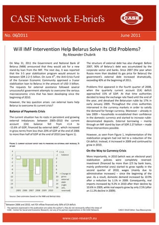 CASE Network E-briefs 
No. 06/2011 June 2011 
Will IMF Intervention Help Belarus Solve Its Old Problems? 
By Alexander Chubrik 
On May 31, 2011 the Government and National Bank of 
Belarus (NBB) announced that they would ask for a new 
stand-by loan from the IMF. The next day, it was reported 
that the 3-5 year stabilization program would amount to 
between SDR 2.2–5 billion. On June 4th, the Anti-Crisis Fund 
of the Eurasian Economic Community approved a 3-year 
stabilization loan to Belarus in the amount of USD 3 billion. 
The requests for external assistance followed several 
unsuccessful government attempts to overcome the serious 
macroeconomic crisis that has been developing since the 
beginning of 2010. 
However, the key question arises: can external loans help 
Belarus to overcome its current crisis? 
The opinions expressed in this publication are solely the author’s; they do not necessarily reflect the views of 
CASE - Center for Social and Economic Research, nor any of its partner organizations in the CASE Network. CASE E-Brief Editor: Ewa Błaszczynska 
www.case-research.eu 
Balance of Payments Crisis 
The current situation has its roots in persistent and growing 
external imbalances: between 2005–2010 the current 
account (CA) balance fell from +1.4 to 
-15.6% of GDP, financed by external debt1, which increased 
in gross terms from less than 20% of GDP at the end of 2006 
to more than half of GDP at the end of 2010 (see Figure 1). 
FIGURE 1: CURRENT ACCOUNT DEFICIT AND ITS FINANCING VIA EXTERNAL DEBT INCREASE, % 
OF GDP 
Source: Own estimates based on the NBB and Belstat data. 
1 Between 2006 and 2010, net FDI inflow financed only 30% of CA deficit. 
The structure of external debt has also changed. Before 
2007, 90% of Belarus’s debt was accumulated by the 
corporate sector and banks. Since 2007 (the year when 
Russia more than doubled its gas price for Belarus) the 
government’s external debt increased dramatically, 
exceeding 40% at the beginning of 2011. 
Problems first appeared in the fourth quarter of 2008, 
when the quarterly current account (CA) deficit 
approached 15% of GDP. At that time authorities 
decided to keep the exchange rate fixed until the end of 
the year, and devalued the Belarusian ruble by 17% in 
early January 2009. Throughout the crisis authorities 
intervened in the currency markets in order to satisfy 
the demand for foreign currency. Moreover – already in 
late 2009 – households re-established their confidence 
in the domestic currency and started to increase ruble-denominated 
deposits. External borrowing – mainly 
through an IMF stand-by loan of SDR 2.27 billion – made 
these interventions possible. 
However, as seen from Figure 1, implementation of the 
stabilization program had not led to a reduction of the 
CA deficit. Instead, it increased in 2009 and continued to 
grow in 2010. 
On the Way to Currency Crisis 
More importantly, in 2010 (which was an electoral year) 
stabilization policies were completely reversed: 
investment (financed by more than 2/3 by bank loans, 
mainly preferential ones) started to grow rapidly in the 
second quarter of 2010, wages (mainly due to 
administrative increases) – since the beginning of the 
year. As a result, domestic demand increased by 10.9% 
after a reduction by 1.1% in 2009. Consequently, real 
imports increased by 9.2% in 2010 after their decline by 
10.6% in 2009, while real exports grew by only 2.5% (after 
an 11.2% decline in 2009). 
 