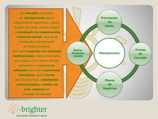 Em inovação o processo
     de planejamento possui                         Priorização
 características especificas a serem                    de
                                                      Ideias
 levadas em conta, visando buscar
  a otimização de investimentos
  e time-to-market, através de
    priorização e concatenação
        de ideias e projetos.
                                         Retro-                   Provas
Com vasta expertise em empresas
                                       financia-   Planejamento     de
multinacionais, nossos associados,       mento
                                                                  Conceito
 em conjunto com nossos clientes,
    estruturam o planejamento
adequado para que os processos
    inovativos, gerem lucros
 para as empresas, viabilizando                       Planos
  outros projetos, criando um                           de
        ciclo virtuoso em                            Negócios

       inovação na empresa.




  inovação levada à sério
 