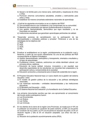 GOBIERNO REGIONAL DE LIMA
Dirección Regional de Educación Lima Provincias
b) Apoyar a la familia para una crianza sana, estimulante y respetuosa de niños
y niñas.
c) Promover entornos comunitarios saludables, amables y estimulantes para
niños y niñas.
d) Establecer de manera concertada estándares nacionales de aprendizaje.
42. ¿Cuál de los siguientes enunciados no es un objetivo del PEN?
a) Una sociedad educa a sus ciudadanos y los compromete con su comunidad.
b) Maestros bien preparados que ejercen profesionalmente la docencia.
c) Una gestión descentralizada, democrática que logra resultados y no es
financiada con equidad.
d) Instituciones educativas que garantizan aprendizajes pertinentes de calidad.
43. “Desarrollar acciones de sensibilización con la participación de las
Municipalidades y entidades públicas y privadas”. Pertenece a una de las
estrategias de los objetivos del:
a) PER.
b) PEN.
c) DCN.
d) PEL.
44. Erradicar el analfabetismo en la región, prioritariamente en la población rural y
femenina, a partir de una acción intersectorial. Es una de las políticas del PER
correspondiente al Objetivo Estratégico:
a) Gestión descentralizada, participativa y transparente, orientada a resultados y
al logro de aprendizajes.
b) Ciudadanos críticos, creativos, autónomos con sólida identidad cultural, con
principios éticos, estéticos.
c) Educación de buena calidad, inclusiva, innovadora y con equidad, que
desarrolla capacidades de los estudiantes con docentes bien preparados y la
participación activa y comprometida de la sociedad.
d) Educación productiva y empresarial para el desarrollo sostenible de la región.
45. El Proyecto Educativo Nacional traza un nuevo diseño de la gestión del sistema
educativo entre:
a) El modelo de gestión pública de la educación y las políticas estratégicas
nacionales.
b) Las instancias nacionales – entidades descentralizadas y las instituciones
educativas.
c) El Ministerio de Educación – UGEL.
d) El Sistema Nacional de Evaluación y la Acreditación de la Calidad Educativa.
46. Los primeros documentos escritos que dan una aproximación al conocimiento
del mundo andino prehispánico fueron:
a) Las Encomiendas.
b) Los Quipus.
c) Las Visitas.
d) Las Crónicas.
47. En los distritos de la sierra de la región Lima Provincias, se revela que el 10% de
la población se encuentra en condición de pobre extremo, el 58% se encuentra
en condición de muy pobre, el 27% se encuentra en situación de pobre, el 3% en
situación regular y sólo el 2% en situación aceptable. Las cifras nos dan a
conocer:
a) Situación de la población económicamente activa (PEA).
 