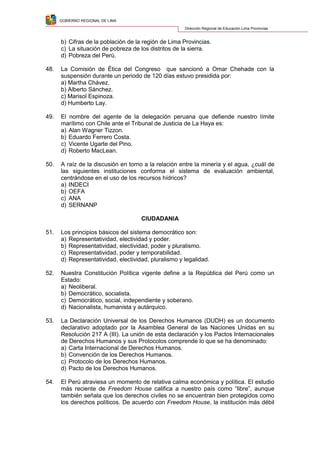GOBIERNO REGIONAL DE LIMA
Dirección Regional de Educación Lima Provincias
b) Cifras de la población de la región de Lima Provincias.
c) La situación de pobreza de los distritos de la sierra.
d) Pobreza del Perú.
48. La Comisión de Ética del Congreso que sancionó a Omar Chehade con la
suspensión durante un periodo de 120 días estuvo presidida por:
a) Martha Chávez.
b) Alberto Sánchez.
c) Marisol Espinoza.
d) Humberto Lay.
49. El nombre del agente de la delegación peruana que defiende nuestro límite
marítimo con Chile ante el Tribunal de Justicia de La Haya es:
a) Alan Wagner Tizzon.
b) Eduardo Ferrero Costa.
c) Vicente Ugarte del Pino.
d) Roberto MacLean.
50. A raíz de la discusión en torno a la relación entre la minería y el agua, ¿cuál de
las siguientes instituciones conforma el sistema de evaluación ambiental,
centrándose en el uso de los recursos hídricos?
a) INDECI
b) OEFA
c) ANA
d) SERNANP
CIUDADANIA
51. Los principios básicos del sistema democrático son:
a) Representatividad, electividad y poder.
b) Representatividad, electividad, poder y pluralismo.
c) Representatividad, poder y temporabilidad.
d) Representatividad, electividad, pluralismo y legalidad.
52. Nuestra Constitución Política vigente define a la República del Perú como un
Estado:
a) Neoliberal.
b) Democrático, socialista.
c) Democrático, social, independiente y soberano.
d) Nacionalista, humanista y autárquico.
53. La Declaración Universal de los Derechos Humanos (DUDH) es un documento
declarativo adoptado por la Asamblea General de las Naciones Unidas en su
Resolución 217 A (III). La unión de esta declaración y los Pactos Internacionales
de Derechos Humanos y sus Protocolos comprende lo que se ha denominado:
a) Carta Internacional de Derechos Humanos.
b) Convención de los Derechos Humanos.
c) Protocolo de los Derechos Humanos.
d) Pacto de los Derechos Humanos.
54. El Perú atraviesa un momento de relativa calma económica y política. El estudio
más reciente de Freedom House califica a nuestro país como “libre”, aunque
también señala que los derechos civiles no se encuentran bien protegidos como
los derechos políticos. De acuerdo con Freedom House, la institución más débil
 