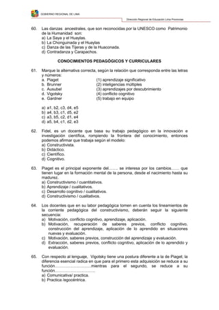 GOBIERNO REGIONAL DE LIMA
Dirección Regional de Educación Lima Provincias
60. Las danzas ancestrales, que son reconocidas por la UNESCO como Patrimonio
de la Humanidad son:
a) La Saya y el Huaylas.
b) La Chonguinada y el Huaylas
c) Danza de las Tijeras y de la Huaconada.
d) Contradanza y Carapachos.
CONOCIMIENTOS PEDAGÓGICOS Y CURRICULARES
61. Marque la alternativa correcta, según la relación que corresponda entre las letras
y números:
a. Piaget (1) aprendizaje significativo
b. Brunner (2) inteligencias múltiples
c. Ausubel (3) aprendizajes por descubrimiento
d. Vigotsky (4) conflicto cognitivo
e. Gardner (5) trabajo en equipo
a) a1, b2, c3, d4, e5
b) a4, b3, c1, d5, e2
c) a3, b5, c2, d1, e4
d) a5, b4, c1, d2, e3
62. Fidel, es un docente que basa su trabajo pedagógico en la innovación e
investigación científica, rompiendo la frontera del conocimiento, entonces
podemos afirmar que trabaja según el modelo:
a) Constructivista.
b) Didáctico.
c) Científico.
d) Cognitivo.
63. Piaget es el principal exponente del……. se interesa por los cambios…… que
tienen lugar en la formación mental de la persona, desde el nacimiento hasta su
madurez.
a) Constructivismo / cuantitativos.
b) Aprendizaje / cualitativos.
c) Desarrollo cognitivo / cualitativos.
d) Constructivismo / cualitativos.
64. Los docentes que en su labor pedagógica tomen en cuenta los lineamientos de
la corriente pedagógica del constructivismo, deberán seguir la siguiente
secuencia:
a) Motivación, conflicto cognitivo, aprendizaje, aplicación.
b) Motivación, recuperación de saberes previos, conflicto cognitivo,
construcción del aprendizaje, aplicación de lo aprendido en situaciones
nuevas y evaluación.
c) Motivación, saberes previos, construcción del aprendizaje y evaluación.
d) Extracción, saberes previos, conflicto cognitivo, aplicación de lo aprendido y
evaluación.
65. Con respecto al lenguaje, Vigotsky tiene una postura diferente a la de Piaget; la
diferencia esencial radica en que para el primero esta adquisición se reduce a su
función………………………mientras para el segundo, se reduce a su
función…………………………
a) Comunicativa/ practica.
b) Practica /egocéntrica.
 