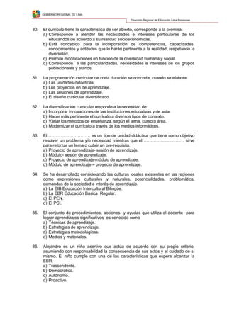 GOBIERNO REGIONAL DE LIMA
Dirección Regional de Educación Lima Provincias
80. El currículo tiene la característica de ser abierto, corresponde a la premisa:
a) Corresponde a atender las necesidades e intereses particulares de los
educandos de acuerdo a su realidad socioeconómicas.
b) Está concebido para la incorporación de competencias, capacidades,
conocimientos y actitudes que lo harán pertinente a la realidad, respetando la
diversidad.
c) Permite modificaciones en función de la diversidad humana y social.
d) Corresponde a las particularidades, necesidades e intereses de los grupos
poblacionales y etarios.
81. La programación curricular de corta duración se concreta, cuando se elabora:
a) Las unidades didácticas.
b) Los proyectos en de aprendizaje.
c) Las sesiones de aprendizaje.
d) El diseño curricular diversificado.
82. La diversificación curricular responde a la necesidad de:
a) Incorporar innovaciones de las instituciones educativas y de aula.
b) Hacer más pertinente el currículo a diversos tipos de contexto.
c) Variar los métodos de enseñanza, según el tema, curso o área.
d) Modernizar el currículo a través de los medios informáticos.
83. El…………………………. es un tipo de unidad didáctica que tiene como objetivo
resolver un problema y/o necesidad mientras que el………………………… sirve
para reforzar un tema o cubrir un pre-requisito.
a) Proyecto de aprendizaje- sesión de aprendizaje.
b) Módulo- sesión de aprendizaje.
c) Proyecto de aprendizaje-módulo de aprendizaje.
d) Módulo de aprendizaje – proyecto de aprendizaje.
84. Se ha desarrollado considerando las culturas locales existentes en las regiones
como expresiones culturales y naturales, potencialidades, problemática,
demandas de la sociedad e interés de aprendizaje.
a) La EIB Educación Intercultural Bilingüe.
b) La EBR Educación Básica Regular.
c) El PEN.
d) El PCI.
85. El conjunto de procedimientos, acciones y ayudas que utiliza el docente para
lograr aprendizajes significativos es conocido como
a) Técnicas de aprendizaje.
b) Estrategias de aprendizaje.
c) Estrategias metodológicas.
d) Medios y materiales.
86. Alejandro es un niño asertivo que actúa de acuerdo con su propio criterio,
asumiendo con responsabilidad la consecuencia de sus actos y el cuidado de sí
mismo. El niño cumple con una de las características que espera alcanzar la
EBR.
a) Trascendente.
b) Democrático.
c) Autónomo.
d) Proactivo.
 