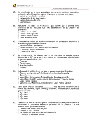 GOBIERNO REGIONAL DE LIMA
Dirección Regional de Educación Lima Provincias
87. Es considerado un proceso pedagógico permanente, continuo, sistemático,
participativo y flexible que forma parte del proceso enseñanza aprendizaje.
a) La tutoría y orientación educativa.
b) La evaluación de los aprendizajes.
c) La caracterización del niño.
d) La enseñanza.
88. Instrumento de recojo de información que permite que el alumno tome
conciencia de las actitudes que está desarrollando en su proceso de
aprendizaje:
a) Ficha de observación.
b) Ficha de metacognición.
c) Ficha de autoevaluación.
d) Ficha de coevaluación.
89. La importancia del uso del material educativo en los procesos de enseñanza y
de aprendizaje permite esencialmente:
a) Facilitar el trabajo del docente.
b) Desarrollar la capacidad comunicativa del docente.
c) El desarrollo de las capacidades.
d) Economizar el tiempo.
90. Los rompecabezas, los bloques lógicos, las maquetas del cuerpo humano
donadas por el MED, de acuerdo a la clasificación de materiales educativos por
su naturaleza se clasifican como:
a) Fungibles.
b) Estructurados.
c) No estructurados.
d) Visuales.
91. En Educación Inicial las áreas curriculares que corresponde al Ciclo I son:
a) Relación consigo mismo, Relación con el medio natural y social y
Comunicación.
b) Matemática, Comunicación, Personal Social, Ciencia y Ambiente.
c) Matemática, Relación consigo mismo, Comunicación, y Relación con su
Medio Natural y Social.
d) Comunicación, Matemática, Relación con su Medio Natural y Social.
92. Carlos es un niño que tiene entre……………… cuyo desarrollo neuromuscular le
permite dibujar formas, copiar círculos y cuadrados, ensartar cuentas, cortar con
tijeras y abotonar.
a) 2 y 4 años.
b) 2 y 3 años.
c) 3 y 4 años.
d) 4 y 5 años.
93. En el aula de 5 años los niños juegan con material concreto para relacionar el
numeral con la cantidad de elementos que manipulan. La profesora con esta
actividad desea que sus estudiantes:
a) Llevan a cabo relaciones analógicas.
b) Perciban el valor cardinal.
c) Identifiquen las características de los elementos.
d) Construyan la noción de número.
 