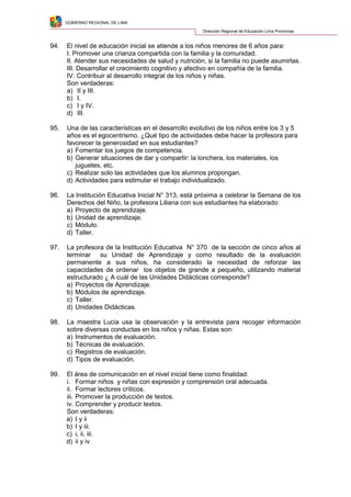 GOBIERNO REGIONAL DE LIMA
Dirección Regional de Educación Lima Provincias
94. El nivel de educación inicial se atiende a los niños menores de 6 años para:
I. Promover una crianza compartida con la familia y la comunidad.
II. Atender sus necesidades de salud y nutrición, si la familia no puede asumirlas.
III. Desarrollar el crecimiento cognitivo y afectivo en compañía de la familia.
IV. Contribuir al desarrollo integral de los niños y niñas.
Son verdaderas:
a) II y III.
b) I.
c) I y IV.
d) III.
95. Una de las características en el desarrollo evolutivo de los niños entre los 3 y 5
años es el egocentrismo. ¿Qué tipo de actividades debe hacer la profesora para
favorecer la generosidad en sus estudiantes?
a) Fomentar los juegos de competencia.
b) Generar situaciones de dar y compartir: la lonchera, los materiales, los
juguetes, etc.
c) Realizar solo las actividades que los alumnos propongan.
d) Actividades para estimular el trabajo individualizado.
96. La Institución Educativa Inicial N° 313, está próxima a celebrar la Semana de los
Derechos del Niño, la profesora Liliana con sus estudiantes ha elaborado:
a) Proyecto de aprendizaje.
b) Unidad de aprendizaje.
c) Módulo.
d) Taller.
97. La profesora de la Institución Educativa N° 370 de la sección de cinco años al
terminar su Unidad de Aprendizaje y como resultado de la evaluación
permanente a sus niños, ha considerado la necesidad de reforzar las
capacidades de ordenar los objetos de grande a pequeño, utilizando material
estructurado ¿ A cuál de las Unidades Didácticas corresponde?
a) Proyectos de Aprendizaje.
b) Módulos de aprendizaje.
c) Taller.
d) Unidades Didácticas.
98. La maestra Lucia usa la observación y la entrevista para recoger información
sobre diversas conductas en los niños y niñas. Estas son:
a) Instrumentos de evaluación.
b) Técnicas de evaluación.
c) Registros de evaluación.
d) Tipos de evaluación.
99. El área de comunicación en el nivel inicial tiene como finalidad:
i. Formar niños y niñas con expresión y comprensión oral adecuada.
ii. Formar lectores críticos.
iii. Promover la producción de textos.
iv. Comprender y producir textos.
Son verdaderas:
a) I y ii
b) I y iii.
c) i, ii, iii.
d) ii y iv
 