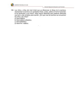 GOBIERNO REGIONAL DE LIMA
Dirección Regional de Educación Lima Provincias
100. Los niños y niñas del nivel inicial que ya diferencian el dibujo de la escritura,
representan la escritura con garabatos líneas, ondas, palitos en forma horizontal,
le da significado a sus trazos, utiliza signos diferentes para palabras diferentes
usa tres o más símbolos para escribir. ¿En qué nivel de escritura se encuentran
los niños y las niñas?
a) Nivel silábico.
b) Nivel silábico alfabético.
c) Nivel Alfabético.
d) Nivel Pre –silábico
.
 