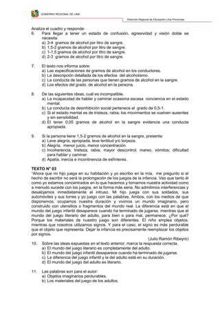 GOBIERNO REGIONAL DE LIMA
Dirección Regional de Educación Lima Provincias
Analiza el cuadro y responde:
6. Para llegar a tener un estado de confusión, agresividad y visión doble se
necesita:
a) 3-4 gramos de alcohol por litro de sangre.
b) 1,5-2 gramos de alcohol por litro de sangre.
c) 1-1,5 gramos de alcohol por litro de sangre.
d) 2-3 gramos de alcohol por litro de sangre.
7. El texto nos informa sobre:
a) Las especificaciones de gramos de alcohol en los conductores.
b) La descripción detallada de los efectos del alcoholismo.
c) La conducta de las personas que tienen gramos de alcohol en la sangre.
d) Los efectos del grado de alcohol en la persona.
8. De las siguientes ideas, cuál es incompatible.
a) La incapacidad de hablar y caminar ocasiona escasa conciencia en el estado
mental.
b) La conducta de desinhibición social pertenece al grado de 0,5-1.
c) Si el estado mental es de tristeza, rabia; los movimientos se vuelven ausentes
y sin sensibilidad.
d) El tener 0,05 gramos de alcohol en la sangre evidencia una conducta
apropiada.
9. Si la persona tiene 1,5-2 gramos de alcohol en la sangre, presenta:
a) Leve alegría, apropiada, leve lentitud y/o torpeza.
b) Alegría, menor juicio, menor concentración.
c) Incoherencia, tristeza, rabia; mayor descontrol, mareo, vómitos; dificultad
para hablar y caminar.
d) Apatía, inercia e incontinencia de esfínteres.
TEXTO N° 03
“Ahora que mi hijo juega en su habitación y yo escribo en la mía, me pregunto si el
hecho de escribir no será la prolongación de los juegos de la infancia. Veo que tanto él
como yo estamos concentrados en lo que hacemos y tomamos nuestra actividad como
a menudo sucede con los juegos, en la forma más seria. No admitimos interferencias y
desalojamos inmediatamente al intruso. Mi hijo juega con sus soldados, sus
automóviles y sus torres y yo juego con las palabras. Ambos, con los medios de que
disponemos, ocupamos nuestra duración y vivimos un mundo imaginario, pero
construido con utensilios o fragmentos del mundo real. La diferencia está en que el
mundo del juego infantil desaparece cuando ha terminado de jugarse, mientras que el
mundo del juego literario del adulto, para bien o para mal, permanece. ¿Por qué?
Porque los materiales de nuestro juego son diferentes. El niño emplea objetos,
mientras que nosotros utilizamos signos. Y para el caso, el signo es más perdurable
que el objeto que representa. Dejar la infancia es precisamente reemplazar los objetos
por signos.
(Julio Ramón Ribeyro)
10. Sobre las ideas expuestas en el texto anterior, marca la respuesta correcta.
a) El mundo del juego literario es completamente del adulto.
b) El mundo del juego infantil desaparece cuando ha terminado de jugarse.
c) La diferencia del juego infantil y la del adulto está en su duración.
d) El mundo del juego del adulto es literario.
11. Las palabras son para el autor:
a) Objetos imaginarios perdurables.
b) Los materiales del juego de los adultos.
 