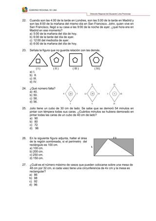 GOBIERNO REGIONAL DE LIMA
Dirección Regional de Educación Lima Provincias
22. Cuando son las 4:00 de la tarde en Londres, son las 5:00 de la tarde en Madrid y
son las 8:00 de la mañana del mismo día en San Francisco. John, quien vive en
San Francisco, llegó a su casa a las 9:00 de la noche de ayer, ¿qué hora era en
Madrid en ese momento?
a) 5:00 de la mañana del día de hoy.
b) 6:00 de la tarde del día de ayer.
c) 12:00 del mediodía de ayer.
d) 6:00 de la mañana del día de hoy.
23. Señala la figura que no guarda relación con las demás.
( I ) ( II ) ( III ) ( IV)
a) I.
b) II.
c) III.
d) IV.
24. ¿Qué número falta?
a) 40.
b) 50.
c) 58.
d) 56.
25. Julio tiene un cubo de 30 cm de lado. Se sabe que se demoró 54 minutos en
pintar con témpera todas sus caras. ¿Cuántos minutos se hubiera demorado en
pintar todas las caras de un cubo de 40 cm de lado?
a) 90
b) 80
c) 72
d) 96
26. En la siguiente figura adjunta, hallar el área
de la región sombreada, si el perímetro del
rectángulo es 100 cm.
a) 100 cm.
b) 200 cm.
c) 250 cm.
d) 150 cm.
27. ¿Cuál es el número máximo de vasos que pueden colocarse sobre una mesa de
48 cm por 32 cm, si cada vaso tiene una circunferencia de 4 cm y la mesa es
rectangular?
a) 86
b) 98
c) 92
d) 96
4 7
6
3
20 12 8
9
5
34 1 16
14
25
x
4 k
k
 