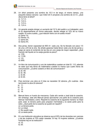 GOBIERNO REGIONAL DE LIMA
Dirección Regional de Educación Lima Provincias
28. Un árbol presenta una sombra de 15,3 m de largo; al mismo tiempo, una
pequeña estaca cercana que mide 0,8 m proyecta una sombra de 2,4 m. ¿Qué
altura tiene el árbol?
a) 5,1 m.
b) 5,2 m.
c) 5,3 m.
d) 5,4 m.
29. Un gerente acepta otorgar un aumento del 10 % del sueldo a un trabajador, pero
al no desempeñarse en forma adecuada, decide rebajar el 10% de su nuevo
sueldo. El nuevo sueldo, ¿qué relación tiene con el sueldo inicial?
a) Gana 1%.
b) Pierde 1%.
c) Gana 5%.
d) Gana 2%.
30. Dos jarras, tienen capacidad de 900 ml cada una. Se ha llenado con pisco 1/3
de una y 2/5 de la otra. Se añade gaseosa hasta llenar cada una de las jarras y
luego se vacía el contenido de las dos en una vasija de mayor capacidad. ¿Qué
fracción del líquido en la vasija grande es pisco?
a) 1/30.
b) 11/30.
c) 1/3.
d) 6/60.
31. Un libro de comunicación y uno de matemática cuestan en total S/. 112, además
se sabe que tres libros de matemática cuestan lo mismo que cuatro libros de
comunicación. ¿Cuánto costará un libro de comunicación?
a) S/. 64.
b) S/. 46.
c) S/.48.
d) S/.44.
32. Para terminar una obra en 9 días se necesitan 32 obreros ¿En cuántos días
terminarán la obra 24 obreros?
a) 11.
b) 12.
c) 13.
d) 14.
33. Manuel tiene un huerto de manzanos. Cada año vende a José toda la cosecha.
Sin embargo, este año Manuel pensó aprovechar una parte de la cosecha para
fabricar mermelada y sidra. Repartió la cosecha de la siguiente manera: la mitad
para José, la tercera parte para preparar mermelada y la sexta parte para la
sidra. ¿Qué parte de la cosecha se quedó sin repartir?
a) La tercera parte.
b) La mitad.
c) No quedó nada.
d) La sexta parte.
34. En una Institución educativa se observa que el 20% de los docentes son varones
y de las mujeres el 75% están casadas. Si hay 10 mujeres solteras, ¿Cuántos
hombres hay en la institución?
a) 10.
b) 20.
 