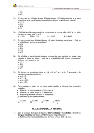 GOBIERNO REGIONAL DE LIMA
Dirección Regional de Educación Lima Provincias
c) 30.
d) 40.
35. En una caja hay 10 bolas azules, 20 bolas verdes y 30 bolas moradas, si se saca
una bola al azar, ¿cuál es la probabilidad de obtener una bola azul o verde?
a) 1/15.
b) 3/8.
c) 2/5.
d) ½.
36. ¿Cuál es la estatura promedio de tres jóvenes, si uno de ellos mide “x” cm y los
otros miden cada uno “y” cm?
a) x + 2y b) (x + y)/3 c) (x+3y)/3 d) (x+2y)/3
37. En una urna se tiene 4 bolas blancas y 6 rojas. Se extrae una al azar. ¿Cuál es
la probabilidad de que no sea blanca?
a) 4/5
b) 3/5
c) 2/5
d) 1/5
e) 4/5
38. Se efectúa el experimento aleatorio compuesto que consiste en lanzar una
moneda y luego un dado, ¿cuál es la probabilidad del evento compuesto?
A={ }
a) 1/12
b) 2/4
c) 1/4
d) 3/7
39. Se tienen los siguientes datos: x; x-4; x-8; x-7; x-1; x-10. El promedio y la
mediana respectivamente son:
a) x-5; x-7
b) x-7; x-4
c) x-5; x-11/2
d) x-4; x-7/2
40. Para conocer el peso de un bebé recién nacido se hicieron las siguientes
pesadas:
 El bebe y la madre pesaron “a” kilogramos.
 El bebe y el padre pesaron “b” kilogramos.
 El padre y la madre pesaron “c” kilogramos.
¿Cuántos kilogramos pesa el bebe?
a) b) c) d)
REALIDAD NACIONAL Y REGIONAL
41. Con la finalidad de lograr el objetivo: Oportunidades y resultados educativos
de igual calidad para todos, el PEN impulsa las políticas de:
a) Satisfacer las necesidades básicas de niños y niñas de 0 a 3 años.
 