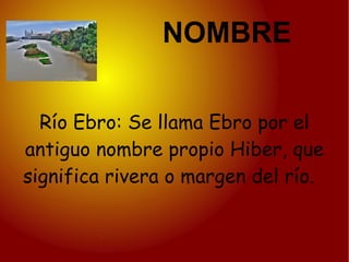 NOMBRE

  Río Ebro: Se llama Ebro por el
antiguo nombre propio Hiber, que
significa rivera o margen del río.
 