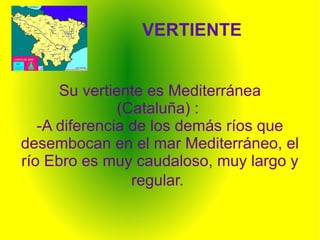 VERTIENTE


      Su vertiente es Mediterránea
               (Cataluña) :
   -A diferencia de los demás ríos que
desembocan en el mar Mediterráneo, el
río Ebro es muy caudaloso, muy largo y
                 regular.
 