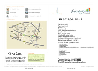 FLAT FOR SALE
                                       Flat No : 203 Block A
                                       Type: Apartment
                                        Floor: 2
                                       Total floors: 6
                                       Locality: Tellapur, (Near Aliens space station -1)
                                       Sq ft: 1820
                                       Price Per sqft: 2200
                                        Amenities & Car parking: 3 Lakhs
                                       Status: Will be completed by December 2011
                                       Title: East facing 3 BHK Deluxe apartment in Gated Community
                                       Many reasons to buy this flat -
                                       ** EAST FACING 3BHK FLAT with 100% vastu **
                                         (1) High quality standards
                                        (2) Secured gated community,
                                        (3) no-pollution locality,
                                        (4) hot location (near to gacchibowli, Microsoft, infosys and many IT   companies and near to aliens space station),
                                        (5) Club house, (indoor games)
                                        (6) Inter com,
                                        (7) Video phones,
                                        (8) Burglar Alarm for security
                                        (9) Hot water system,



   For Flat Sales:
                                        (10) Solar lighting for common areas,
                                        (11) Swimming pool,
                                        (12) Landscaped gardens.
                                        (13) Wide balconies
                                        (14) SBI Approved



Contact Number: 9849778382             Contact Number: 9849778382
 Email ID: sunilphanimanne@gmail.com
                                       Email ID: sunilphanimanne@gmail.com
 