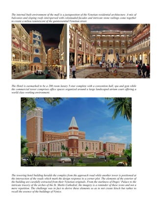 The internal built environment of the mall is a juxtaposition of the Venetian residential architecture. A mix of
balconies and sloping roofs interspersed with colonnaded facades and intricate stone railings come together
to create a milieu reminiscent of the quintessential Venetian street.




The Hotel is earmarked to be a 200 room luxury 5-star complete with a convention hall, spa and gym while
the commercial tower comprises office spaces organized around a large landscaped atrium court offering a
world class working environment.




The towering hotel building heralds the complex from the approach road while another tower is positioned at
the intersection of the roads which mark the design response to a corner plot. The elements of the exterior of
the building are carefully extracted from their Venetian originals. From the starkness of Doges’ Palace to the
intricate tracery of the arches of the St. Marks Cathedral, the imagery is a reminder of these icons and not a
mere repetition. The challenge was in fact to derive these elements so as to not create kitsch but rather to
recall the essence of the buildings of Venice.
 