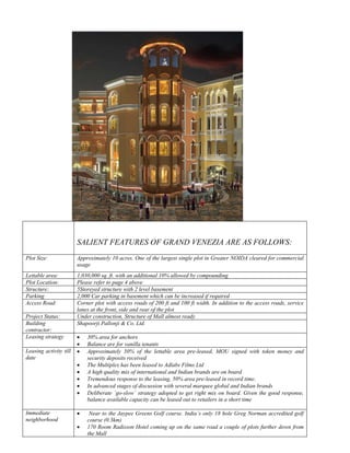SALIENT FEATURES OF GRAND VENEZIA ARE AS FOLLOWS:
Plot Size:              Approximately 10 acres. One of the largest single plot in Greater NOIDA cleared for commercial
                        usage
Lettable area:          1,030,000 sq. ft. with an additional 10% allowed by compounding
Plot Location:          Please refer to page 4 above
Structure:              5Storeyed structure with 2 level basement
Parking                 2,000 Car parking in basement which can be increased if required
Access Road:            Corner plot with access roads of 200 ft and 100 ft width. In addition to the access roads, service
                        lanes at the front, side and rear of the plot
Project Status:         Under construction, Structure of Mall almost ready
Building                Shapoorji Pallonji & Co. Ltd.
contractor:
Leasing strategy        •   30% area for anchors
                        •   Balance are for vanilla tenants
Leasing activity till   •   Approximately 50% of the lettable area pre-leased, MOU signed with token money and
date                        security deposits received
                        •   The Multiplex has been leased to Adlabs Films Ltd
                        •   A high quality mix of international and Indian brands are on board
                        •   Tremendous response to the leasing, 50% area pre-leased in record time.
                        •   In advanced stages of discussion with several marquee global and Indian brands
                        •   Deliberate `go-slow` strategy adopted to get right mix on board. Given the good response,
                            balance available capacity can be leased out to retailers in a short time

Immediate               •    Near to the Jaypee Greens Golf course. India`s only 18 hole Greg Norman accredited golf
neighborhood                course (0.3km)
                        •   170 Room Radisson Hotel coming up on the same road a couple of plots further down from
                            the Mall
 