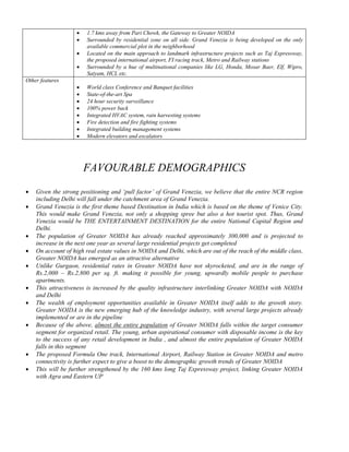 •   1.7 kms away from Pari Chowk, the Gateway to Greater NOIDA
                    •   Surrounded by residential zone on all side. Grand Venezia is being developed on the only
                        available commercial plot in the neighborhood
                    •   Located on the main approach to landmark infrastructure projects such as Taj Expressway,
                        the proposed international airport, FI racing track, Metro and Railway stations
                    •   Surrounded by a hue of multinational companies like LG, Honda, Mosar Baer, Elf, Wipro,
                        Satyam, HCL etc.
Other features
                    •   World class Conference and Banquet facilities
                    •   State-of-the-art Spa
                    •   24 hour security surveillance
                    •   100% power back
                    •   Integrated HVAC system, rain harvesting systems
                    •   Fire detection and fire fighting systems
                    •   Integrated building management systems
                    •   Modern elevators and escalators




                        FAVOURABLE DEMOGRAPHICS
•   Given the strong positioning and ‘pull factor’ of Grand Venezia, we believe that the entire NCR region
    including Delhi will fall under the catchment area of Grand Venezia.
•   Grand Venezia is the first theme based Destination in India which is based on the theme of Venice City.
    This would make Grand Venezia, not only a shopping spree but also a hot tourist spot. Thus, Grand
    Venezia would be THE ENTERTAINMENT DESTINATION for the entire National Capital Region and
    Delhi.
•   The population of Greater NOIDA has already reached approximately 300,000 and is projected to
    increase in the next one year as several large residential projects get completed
•   On account of high real estate values in NOIDA and Delhi, which are out of the reach of the middle class,
    Greater NOIDA has emerged as an attractive alternative
•   Unlike Gurgaon, residential rates in Greater NOIDA have not skyrocketed, and are in the range of
    Rs.2,000 – Rs.2,800 per sq. ft. making it possible for young, upwardly mobile people to purchase
    apartments.
•   This attractiveness is increased by the quality infrastructure interlinking Greater NOIDA with NOIDA
    and Delhi
•   The wealth of employment opportunities available in Greater NOIDA itself adds to the growth story.
    Greater NOIDA is the new emerging hub of the knowledge industry, with several large projects already
    implemented or are in the pipeline
•   Because of the above, almost the entire population of Greater NOIDA falls within the target consumer
    segment for organized retail. The young, urban aspirational consumer with disposable income is the key
    to the success of any retail development in India , and almost the entire population of Greater NOIDA
    falls in this segment
•   The proposed Formula One track, International Airport, Railway Station in Greater NOIDA and metro
    connectivity is further expect to give a boost to the demographic growth trends of Greater NOIDA
•   This will be further strengthened by the 160 kms long Taj Expressway project, linking Greater NOIDA
    with Agra and Eastern UP
 