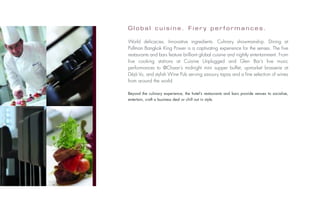 Global cuisine. Fiery performances.

                             World delicacies. Innovative ingredients. Culinary showmanship. Dining at
                             Pullman Bangkok King Power is a captivating experience for the senses. The five
                             restaurants and bars feature brilliant global cuisine and nightly entertainment. From
                             live cooking stations at Cuisine Unplugged and Glen Bar’s live music
                             performances to @Chaan’s midnight mini supper buffet, upmarket brasserie at
                             Déjà Vu, and stylish Wine Pub serving savoury tapas and a fine selection of wines
                             from around the world.

                             Beyond the culinary experience, the hotel’s restaurants and bars provide venues to socialise,
                             entertain, craft a business deal or chill out in style.
Photos: © Jacques Caillaut
 