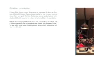 Cuisine Unplugged

A new all-day dining concept showcasing an assortment of delicacies from
around the world. Squares of gourmet pizza sizzling hot from the oven, towering
stacks of dim sum gently lifted from the bamboo steamer, smoked salmon thinly
sliced and delicately presented on a plate – all performed live in the open kitchen.

Highlights of Cuisine Unplugged: the Sunday brunch menu, a la carte dining until midnight, and
a sumptuous international buffet with gourmet specialties from both Asian and Western cuisines.
The open bakery corner features live baking stations, delivering freshly baked pastries and
desserts round-the-clock.
 