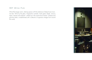 WP Wine Pub

Wine Pub merges warm, relaxing spaces with the ambience of deep house music.
Live DJs. Wine by the glass. Imaginative cocktails. Fresh green salads, savoury
tapas, mezzes and antipasti – dished up in the central show kitchen. Cheeses and
gourmet meats, complemented with a selection of signature vintages from around
the world.
 