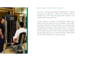 Service from the heart

                           The mood – soothing and relaxing. The atmosphere – exclusive
                           and private. The elements – modern and connected. Pullman
                           Bangkok King Power assures the highest level of attention and
                           care throughout every guest’s stay.

                           Le Spa introduces a selection of rejuvenating treatments that
                           refresh and restore body and mind to equilibrium. Infinity edge,
                           the outdoor split-level swimming pool looks out to amazing views
                           of Bangkok’s cityscape and the bountiful green of the hotel’s
                           botanical garden. A large sundeck invites morning sunbathing,
                           and the adjacent pool bar serves chilled refreshments throughout
                           the day. Adjoining the pool is the Fitness Centre, fully-equipped
                           with the latest equipment for a range of workouts.
Photo: © Fabrice Rambert
 