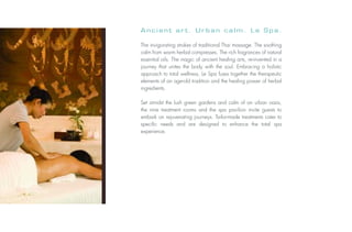 Ancient art. Urban calm. Le Spa.

                           The invigorating strokes of traditional Thai massage. The soothing
                           calm from warm herbal compresses. The rich fragrances of natural
                           essential oils. The magic of ancient healing arts, re-invented in a
                           journey that unites the body with the soul. Embracing a holistic
                           approach to total wellness, Le Spa fuses together the therapeutic
                           elements of an age-old tradition and the healing power of herbal
                           ingredients.

                           Set amidst the lush green gardens and calm of an urban oasis,
                           the nine treatment rooms and the spa pavilion invite guests to
                           embark on rejuvenating journeys. Tailor-made treatments cater to
                           specific needs and are designed to enhance the total spa
                           experience.
Photo: © Fabrice Rambert
 