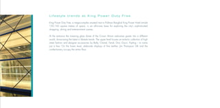Lifestyle trends at King Power Duty Free

King Power Duty Free, a mega-complex situated next to Pullman Bangkok King Power Hotel amidst
150,142 square metres of space, is an all-in-one base for exploring the city’s sophisticated
shopping, dining and entertainment scenes.

At the entrance the towering glass dome of the Crown Atrium welcomes guests into a different
world, showcasing the latest in lifestyle trends. The upper level houses an eclectic collection of high
street fashion and designer accessories by Bally, Chanel, Fendi, Dior, Gucci, Kipling – to name
just a few. On the lower level, elaborate displays of fine leather, Jim Thompson Silk and the
confectionery occupy the entire floor.
 